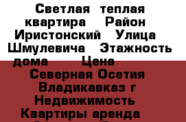 Светлая, теплая квартира  › Район ­ Иристонский › Улица ­ Шмулевича › Этажность дома ­ 6 › Цена ­ 16 000 - Северная Осетия, Владикавказ г. Недвижимость » Квартиры аренда   . Северная Осетия,Владикавказ г.